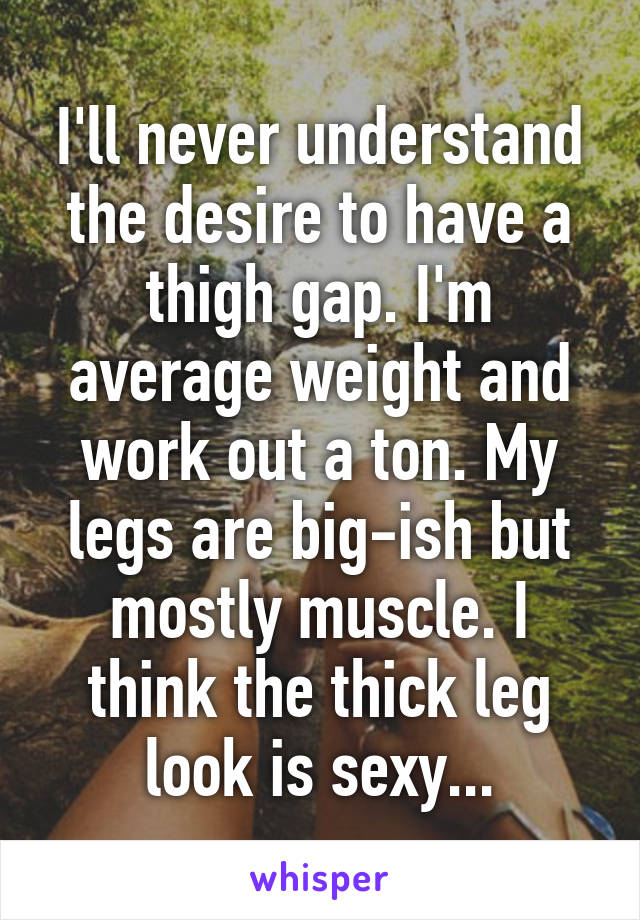 I'll never understand the desire to have a thigh gap. I'm average weight and work out a ton. My legs are big-ish but mostly muscle. I think the thick leg look is sexy...