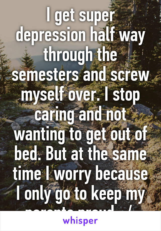 I get super depression half way through the semesters and screw myself over. I stop caring and not wanting to get out of bed. But at the same time I worry because I only go to keep my parents proud. :/ 