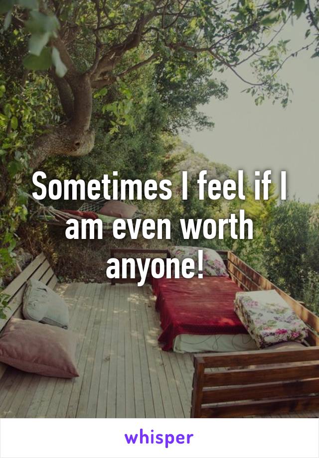 Sometimes I feel if I am even worth anyone! 