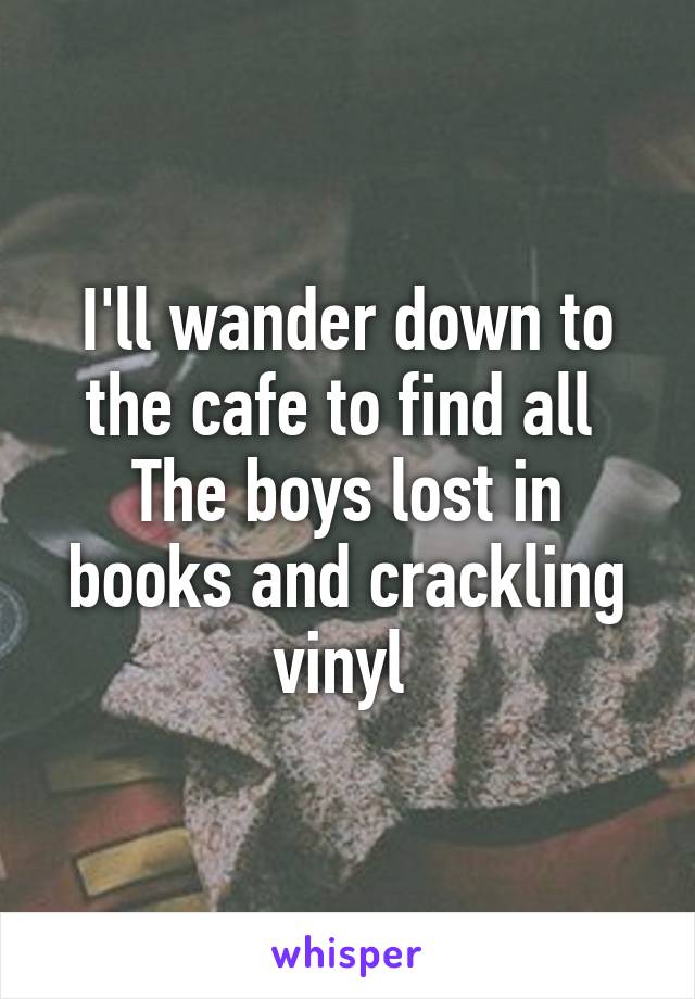 I'll wander down to the cafe to find all 
The boys lost in books and crackling vinyl 