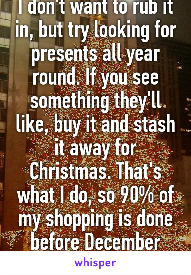 I don't want to rub it in, but try looking for presents all year round. If you see something they'll like, buy it and stash it away for Christmas. That's what I do, so 90% of my shopping is done before December arrives. 