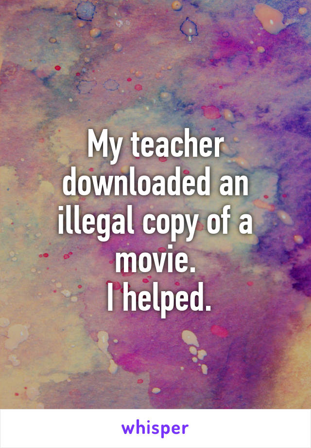 My teacher downloaded an illegal copy of a movie.
 I helped.