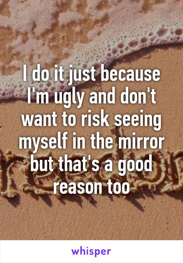 I do it just because I'm ugly and don't want to risk seeing myself in the mirror but that's a good reason too
