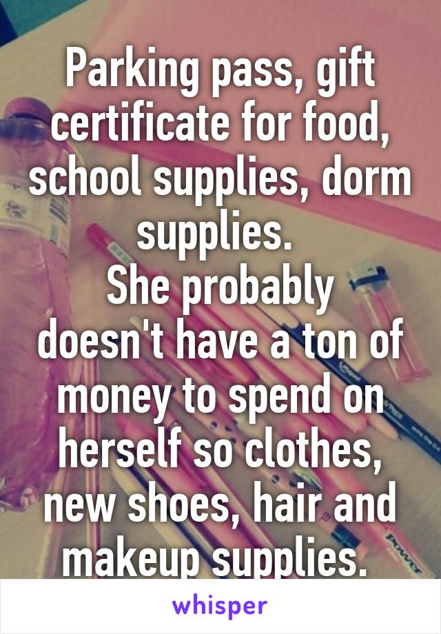 Parking pass, gift certificate for food, school supplies, dorm supplies. 
She probably doesn't have a ton of money to spend on herself so clothes, new shoes, hair and makeup supplies. 