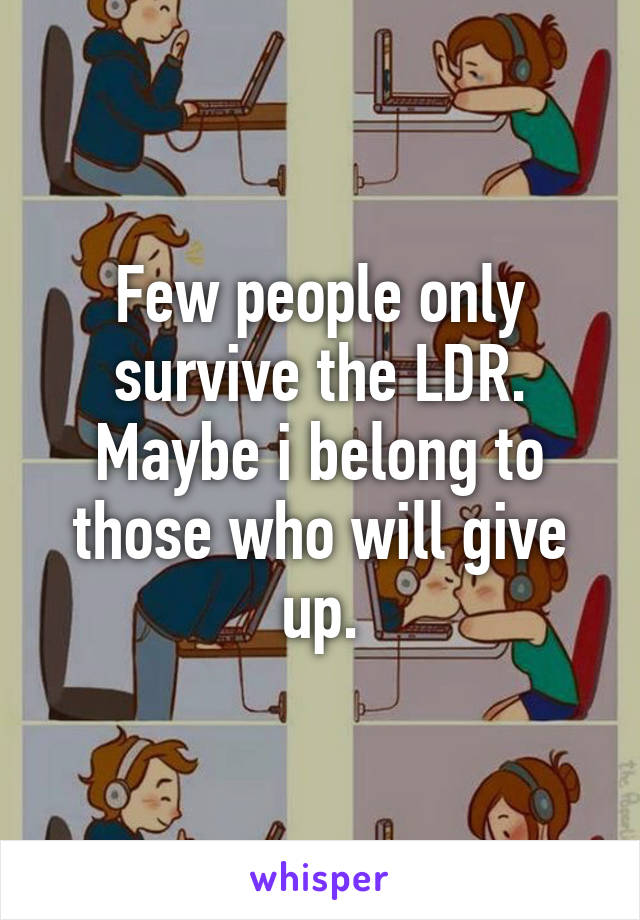 Few people only survive the LDR. Maybe i belong to those who will give up.