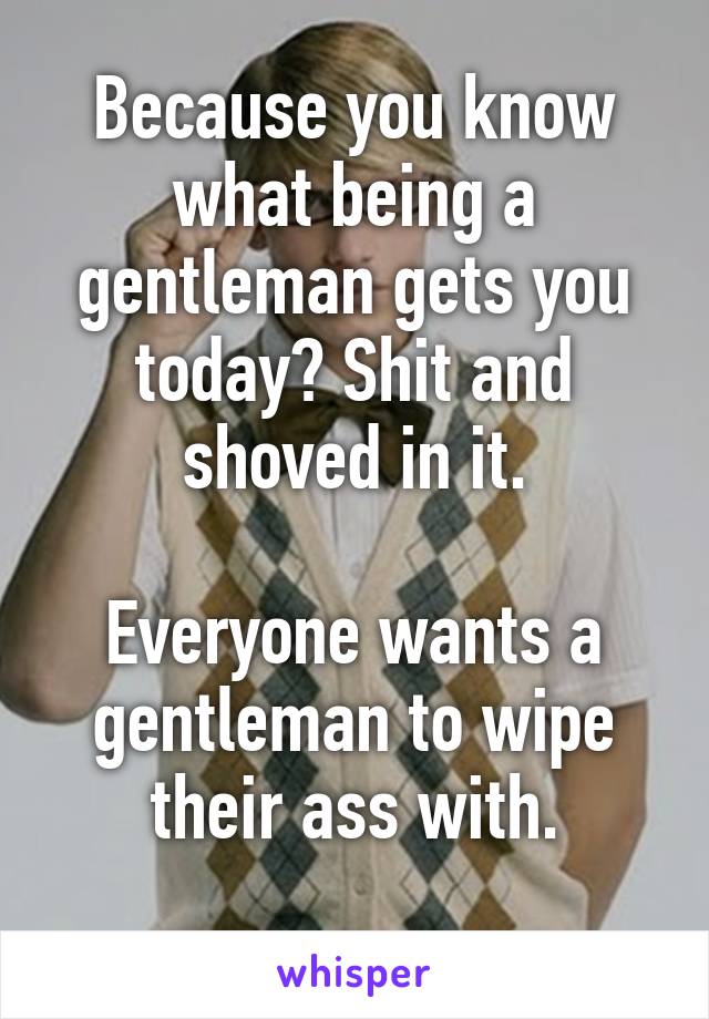 Because you know what being a gentleman gets you today? Shit and shoved in it.

Everyone wants a gentleman to wipe their ass with.
