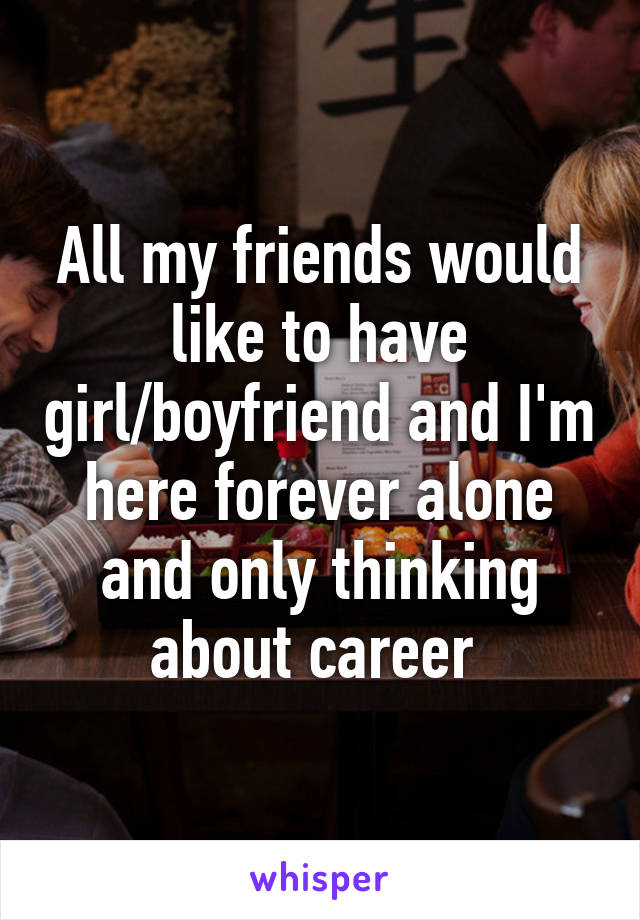 All my friends would like to have girl/boyfriend and I'm here forever alone and only thinking about career 