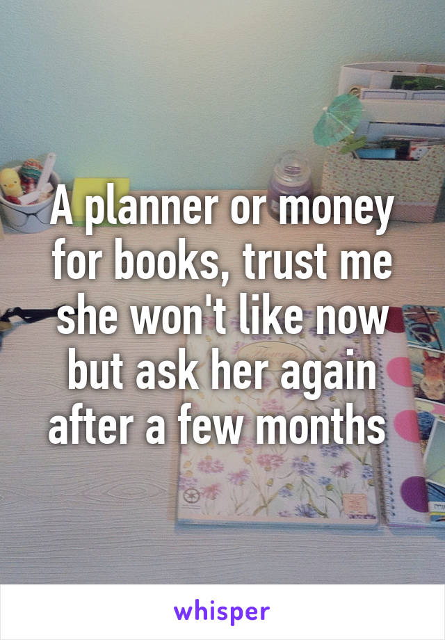 A planner or money for books, trust me she won't like now but ask her again after a few months 