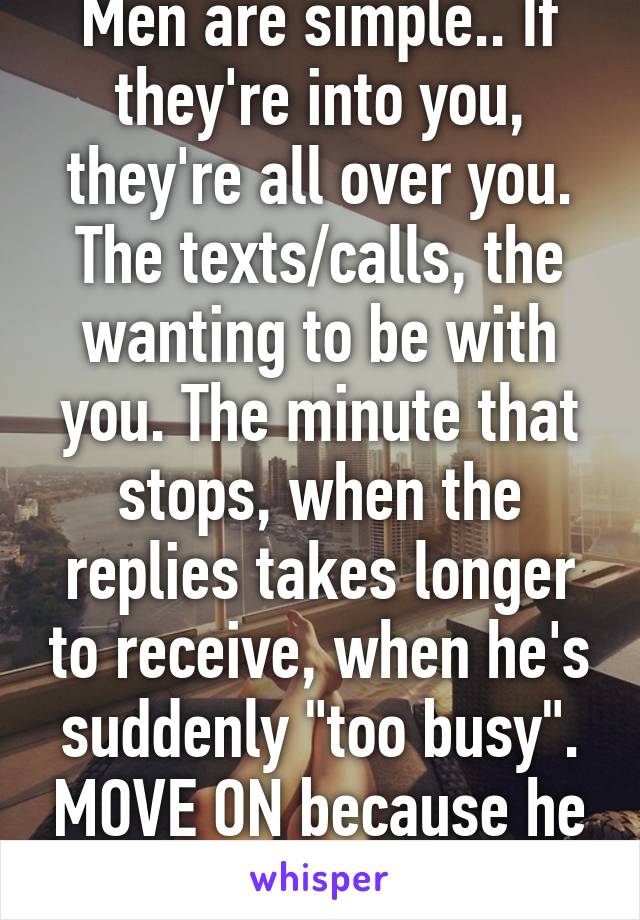 Men are simple.. If they're into you, they're all over you. The texts/calls, the wanting to be with you. The minute that stops, when the replies takes longer to receive, when he's suddenly "too busy". MOVE ON because he has.
