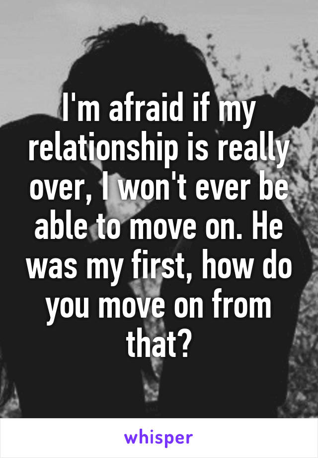 I'm afraid if my relationship is really over, I won't ever be able to move on. He was my first, how do you move on from that?