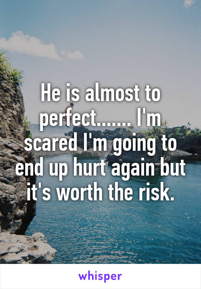 He is almost to perfect....... I'm scared I'm going to end up hurt again but it's worth the risk.