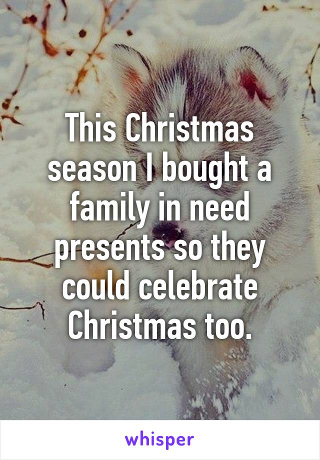 This Christmas season I bought a family in need presents so they could celebrate Christmas too.