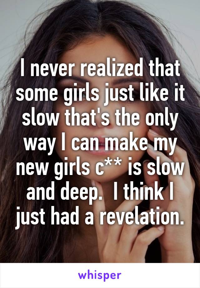 I never realized that some girls just like it slow that's the only way I can make my new girls c** is slow and deep.  I think I just had a revelation.