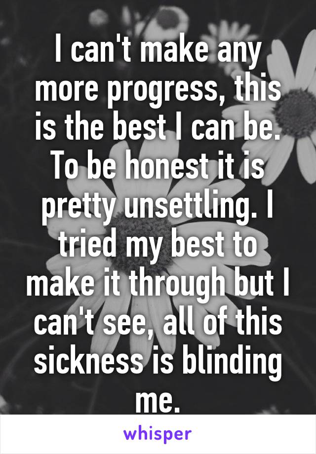 I can't make any more progress, this is the best I can be.
To be honest it is pretty unsettling. I tried my best to make it through but I can't see, all of this sickness is blinding me.