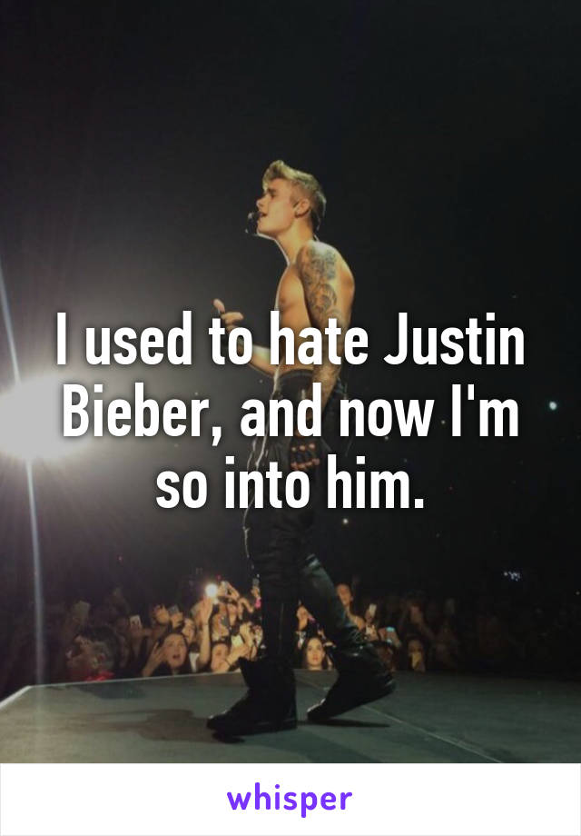 I used to hate Justin Bieber, and now I'm so into him.