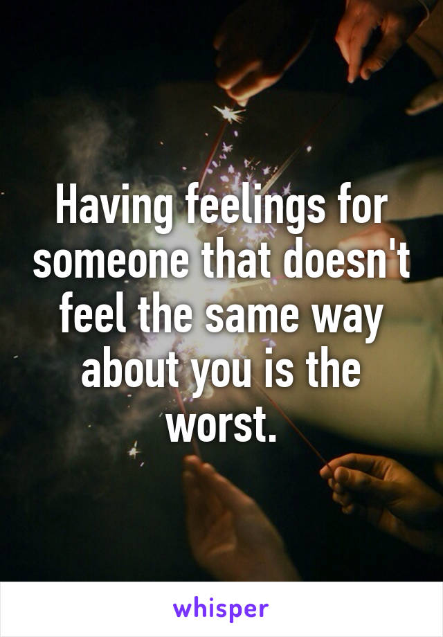 Having feelings for someone that doesn't feel the same way about you is the worst.