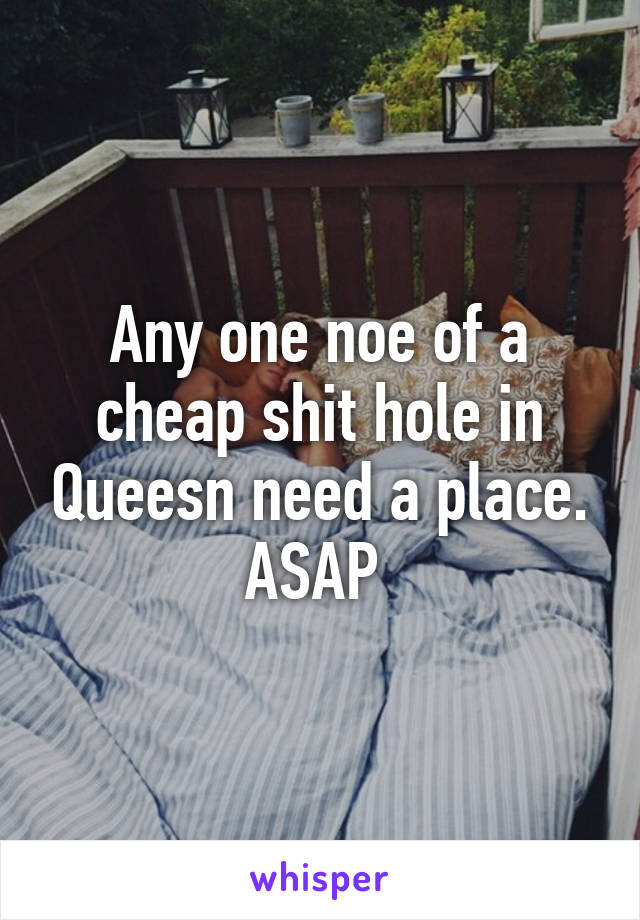 Any one noe of a cheap shit hole in Queesn need a place. ASAP 