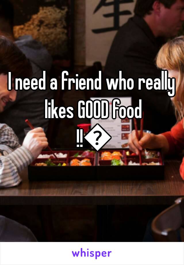 I need a friend who really likes GOOD food !!😂