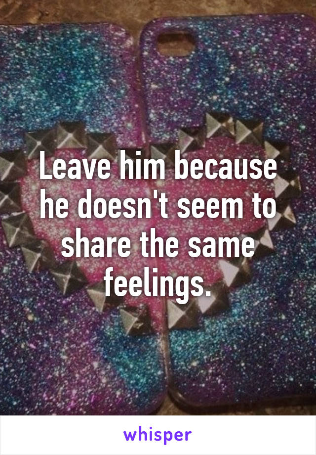 Leave him because he doesn't seem to share the same feelings.