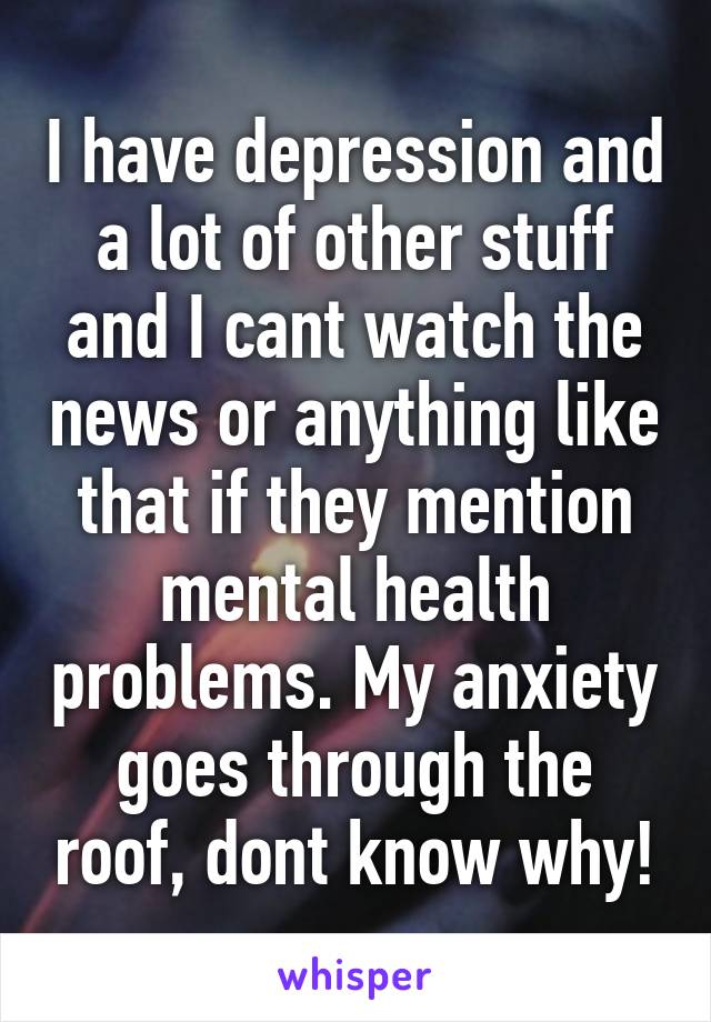 I have depression and a lot of other stuff and I cant watch the news or anything like that if they mention mental health problems. My anxiety goes through the roof, dont know why!