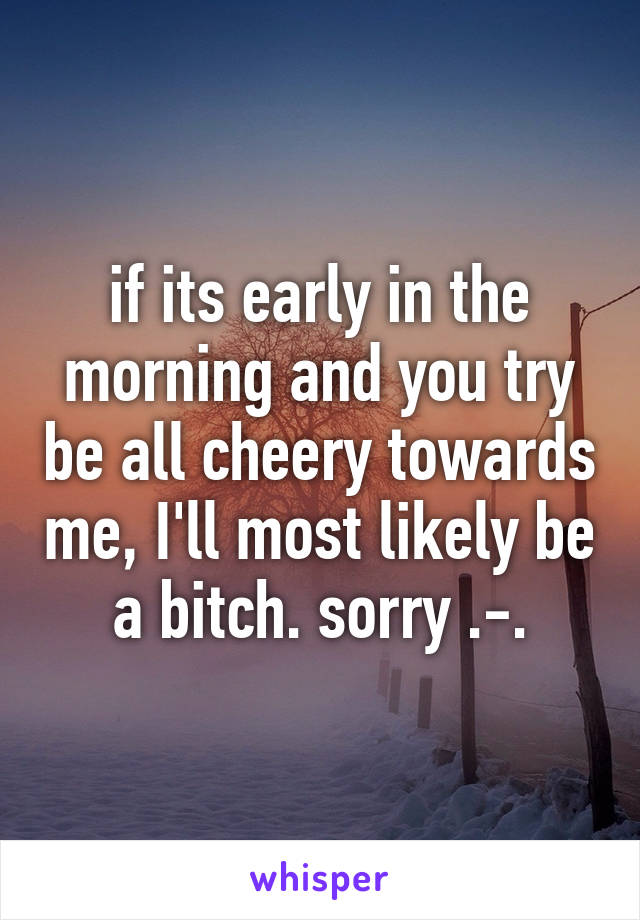 if its early in the morning and you try be all cheery towards me, I'll most likely be a bitch. sorry .-.