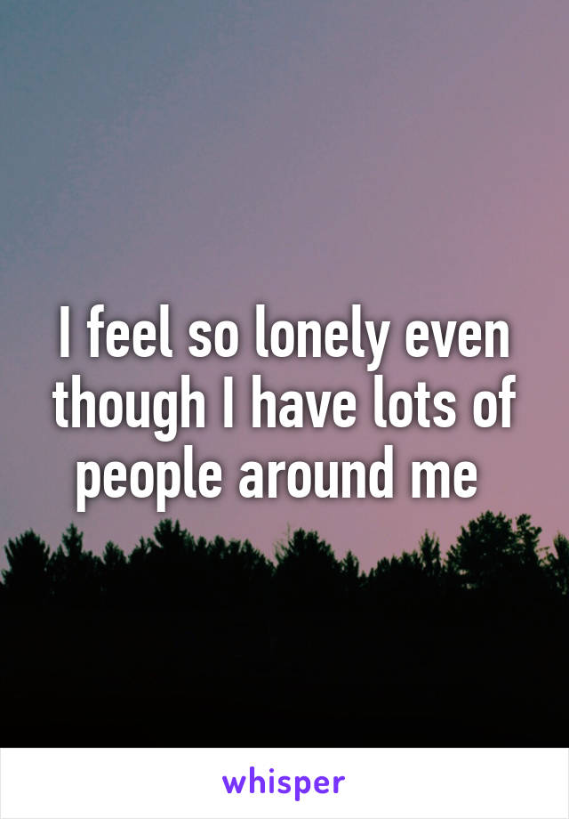 I feel so lonely even though I have lots of people around me 