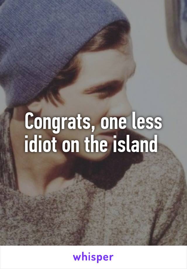 Congrats, one less idiot on the island 
