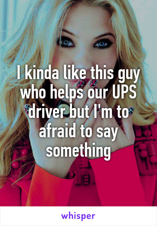 I kinda like this guy who helps our UPS driver but I'm to afraid to say something