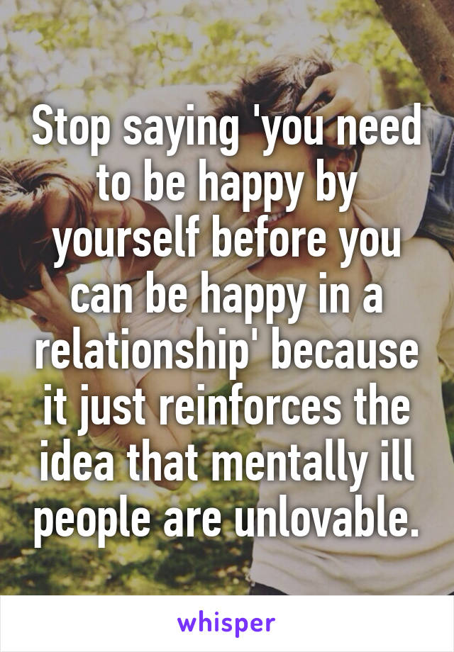 Stop saying 'you need to be happy by yourself before you can be happy in a relationship' because it just reinforces the idea that mentally ill people are unlovable.