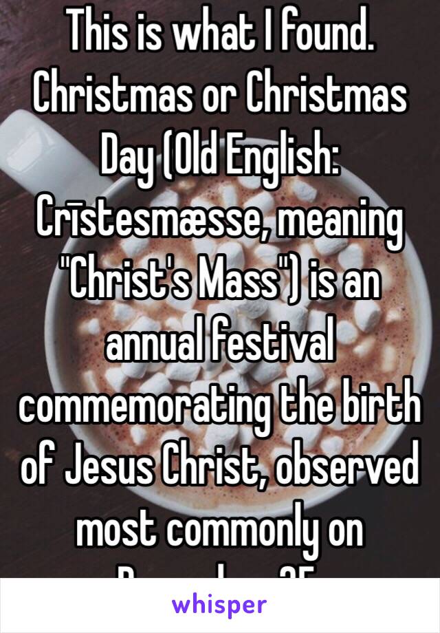 This is what I found.  
Christmas or Christmas Day (Old English: Crīstesmæsse, meaning "Christ's Mass") is an annual festival commemorating the birth of Jesus Christ, observed most commonly on December 25. 