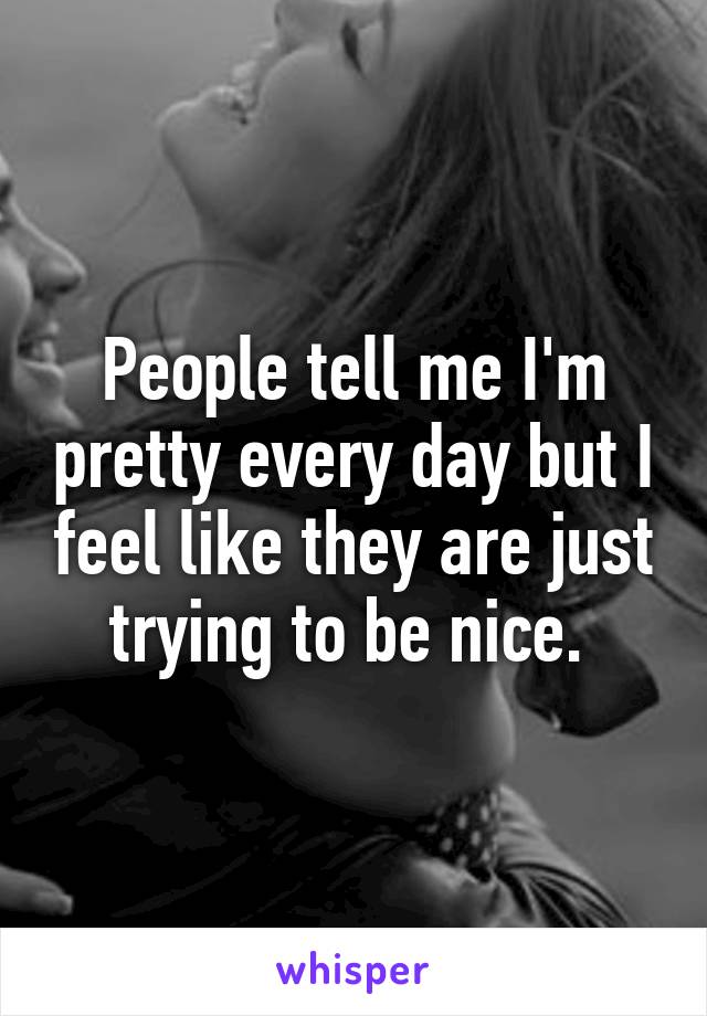 People tell me I'm pretty every day but I feel like they are just trying to be nice. 