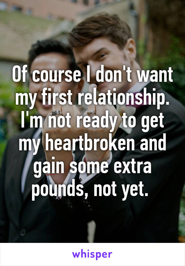 Of course I don't want my first relationship. I'm not ready to get my heartbroken and gain some extra pounds, not yet. 