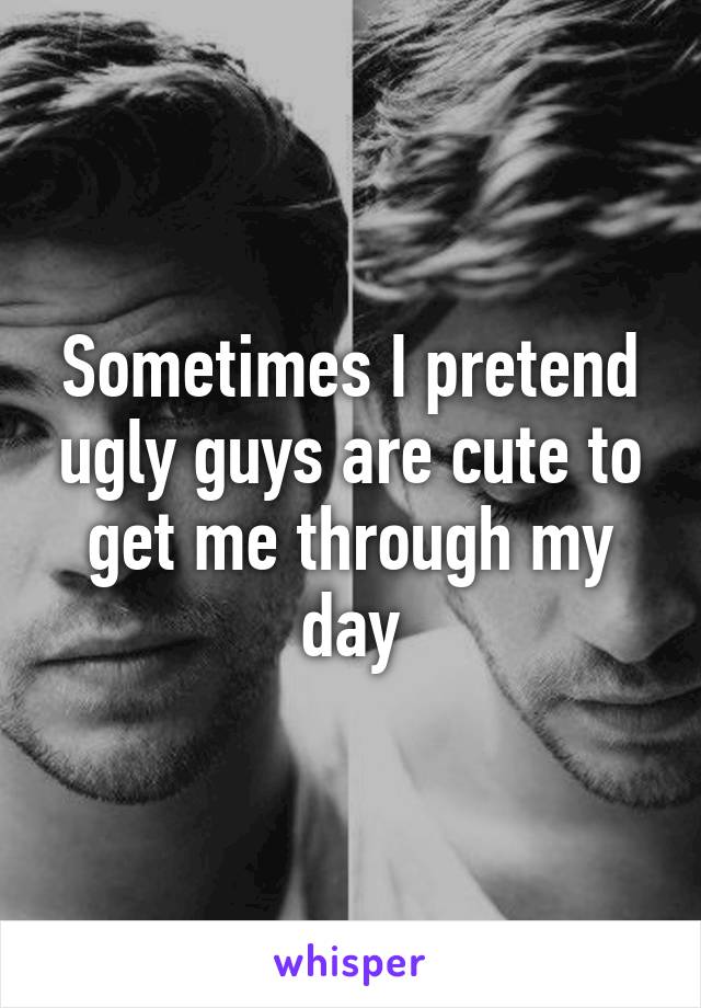 Sometimes I pretend ugly guys are cute to get me through my day