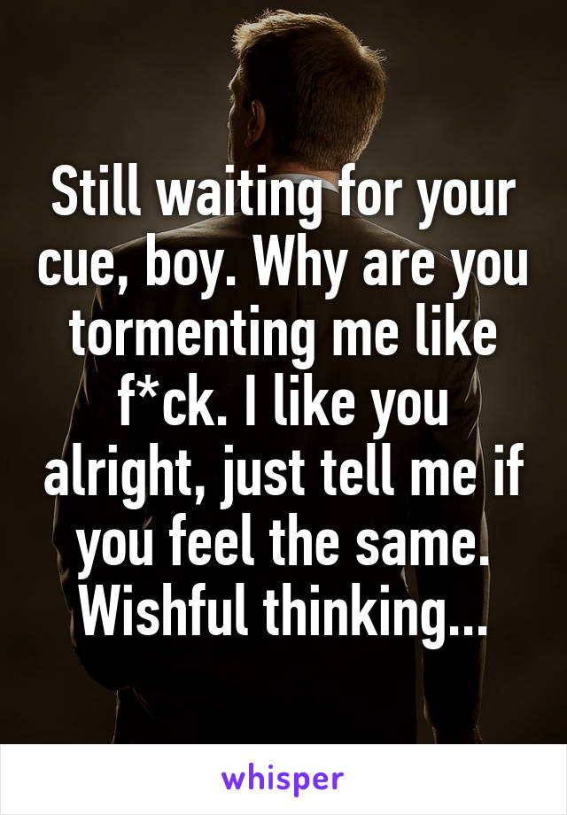 Still waiting for your cue, boy. Why are you tormenting me like f*ck. I like you alright, just tell me if you feel the same.
Wishful thinking...