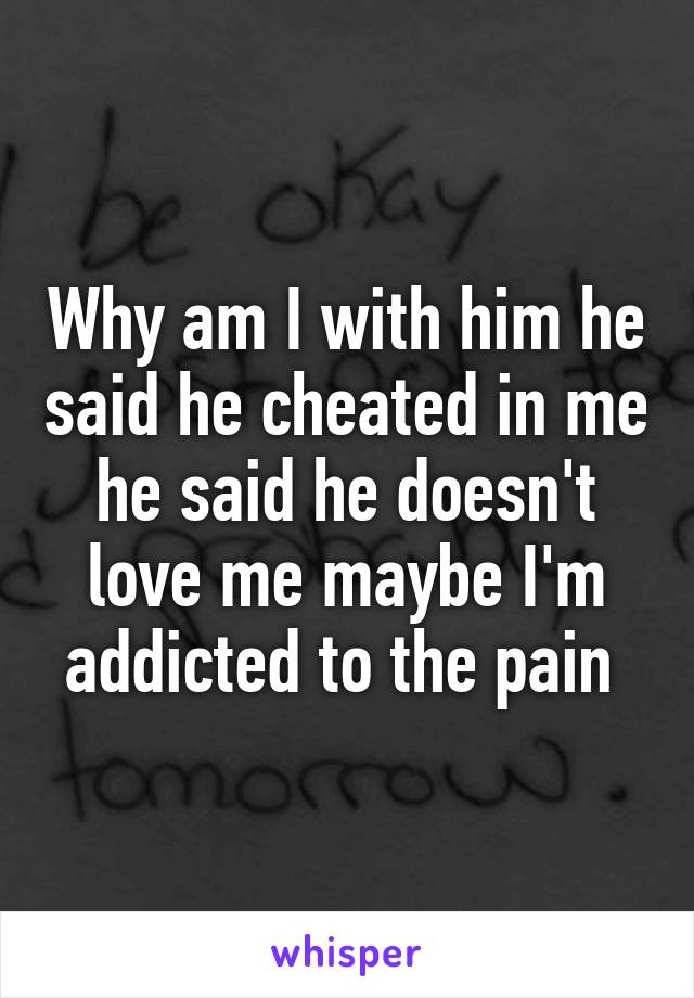 Why am I with him he said he cheated in me he said he doesn't love me maybe I'm addicted to the pain 