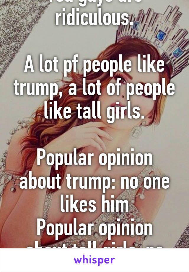 You guys are ridiculous.

A lot pf people like trump, a lot of people like tall girls.

Popular opinion about trump: no one likes him
Popular opinion about tall girls: no one likes them.