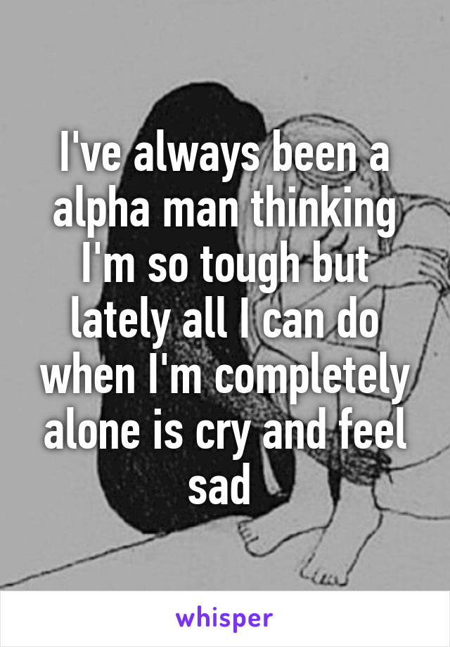 I've always been a alpha man thinking I'm so tough but lately all I can do when I'm completely alone is cry and feel sad 