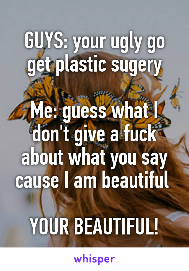 GUYS: your ugly go get plastic sugery

Me: guess what I don't give a fuck about what you say cause I am beautiful 

YOUR BEAUTIFUL!
