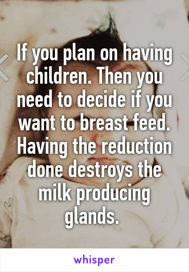 If you plan on having children. Then you need to decide if you want to breast feed. Having the reduction done destroys the milk producing glands. 