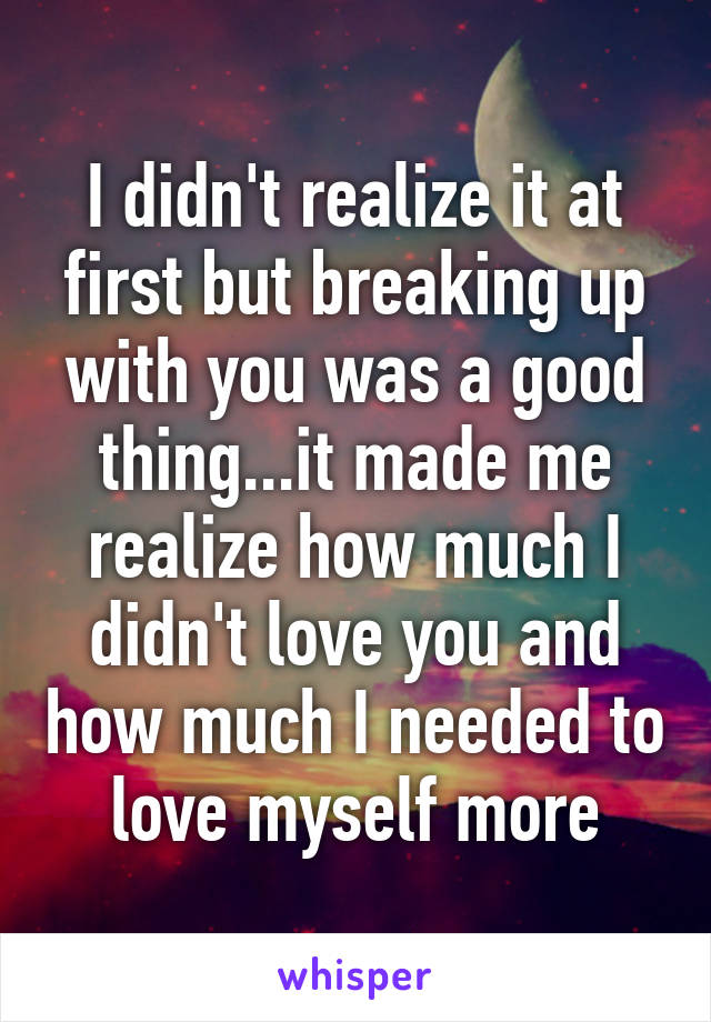 I didn't realize it at first but breaking up with you was a good thing...it made me realize how much I didn't love you and how much I needed to love myself more