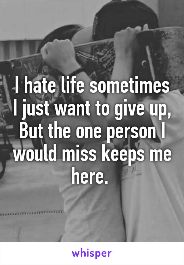 I hate life sometimes I just want to give up, But the one person I would miss keeps me here. 
