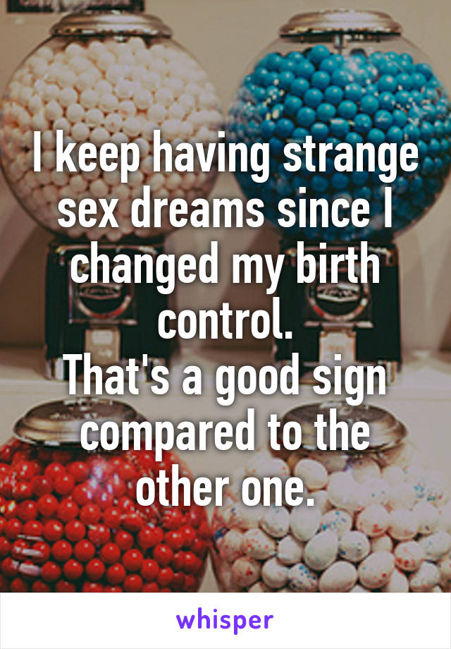 I keep having strange sex dreams since I changed my birth control.
That's a good sign compared to the other one.