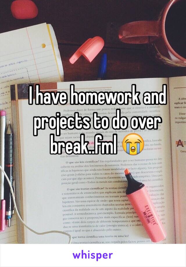I have homework and projects to do over break..fml 😭