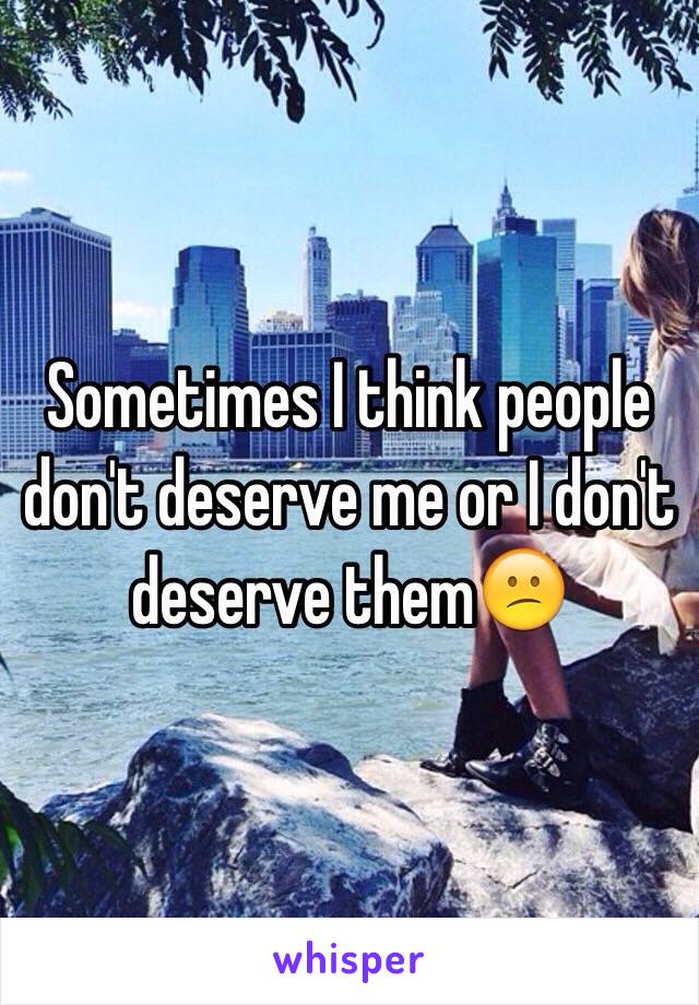 Sometimes I think people don't deserve me or I don't deserve them😕