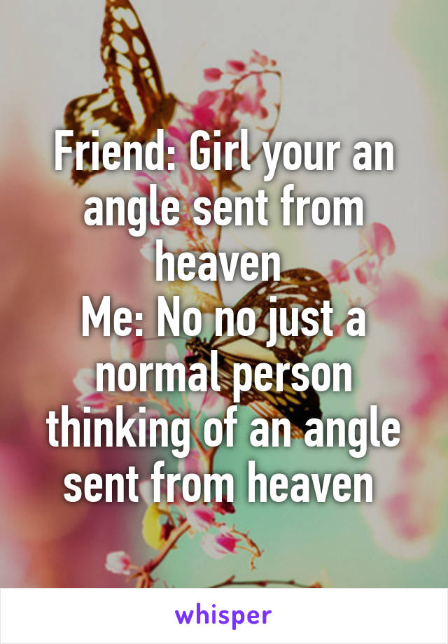 Friend: Girl your an angle sent from heaven 
Me: No no just a normal person thinking of an angle sent from heaven 
