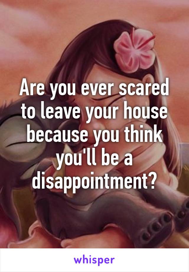 Are you ever scared to leave your house because you think you'll be a disappointment?