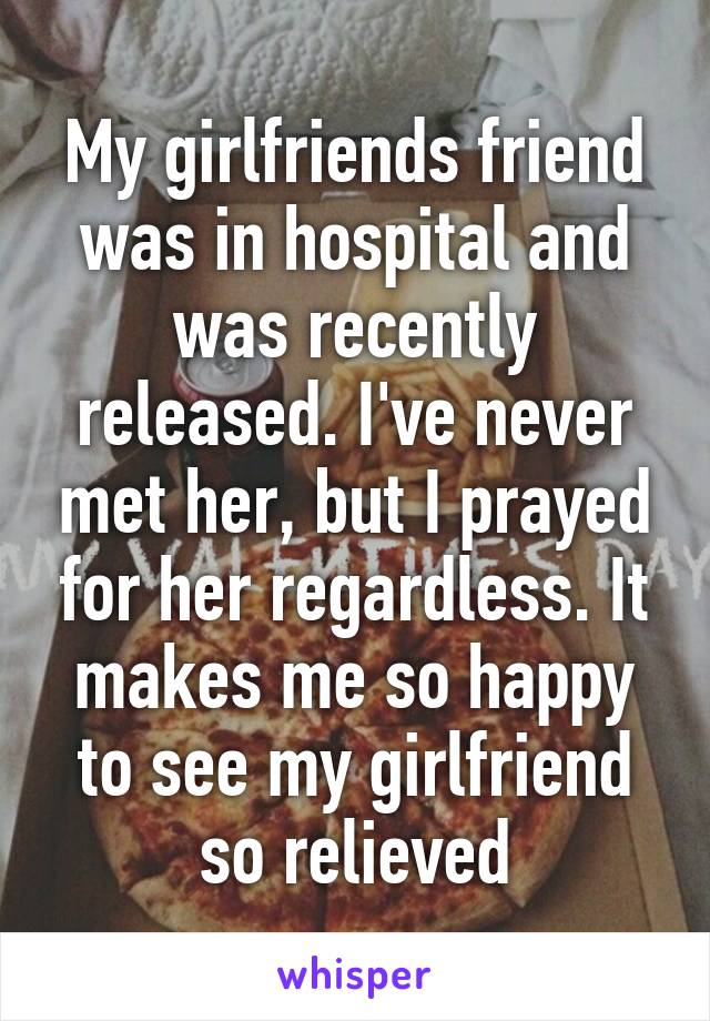 My girlfriends friend was in hospital and was recently released. I've never met her, but I prayed for her regardless. It makes me so happy to see my girlfriend so relieved