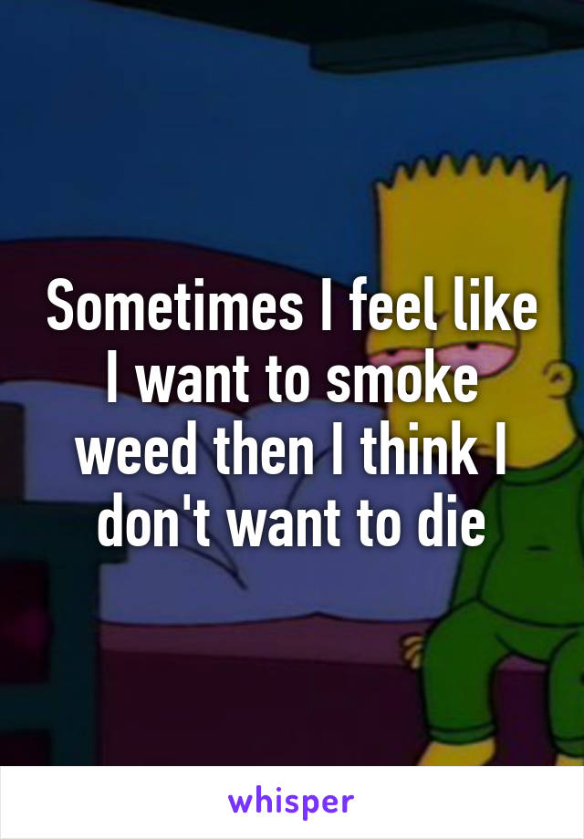 Sometimes I feel like I want to smoke weed then I think I don't want to die