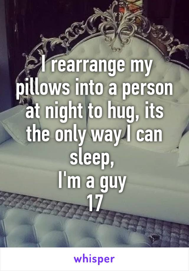  I rearrange my pillows into a person at night to hug, its the only way I can sleep, 
I'm a guy 
17