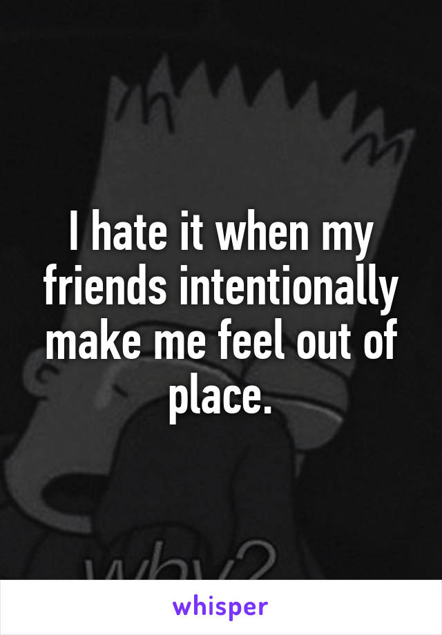 I hate it when my friends intentionally make me feel out of place.